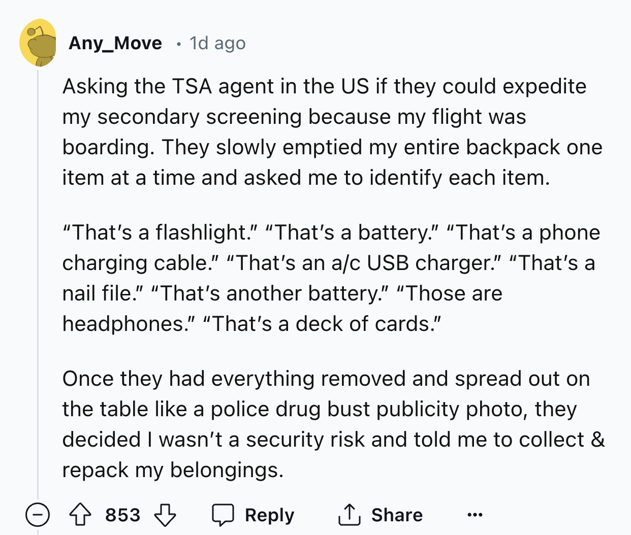 screenshot - Any_Move 1d ago Asking the Tsa agent in the Us if they could expedite my secondary screening because my flight was boarding. They slowly emptied my entire backpack one item at a time and asked me to identify each item. "That's a flashlight." 